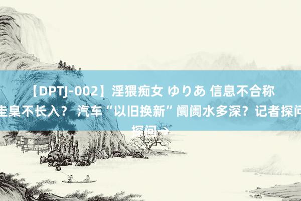 【DPTJ-002】淫猥痴女 ゆりあ 信息不合称、圭臬不长入？ 汽车“以旧换新”阛阓水多深？记者探问→