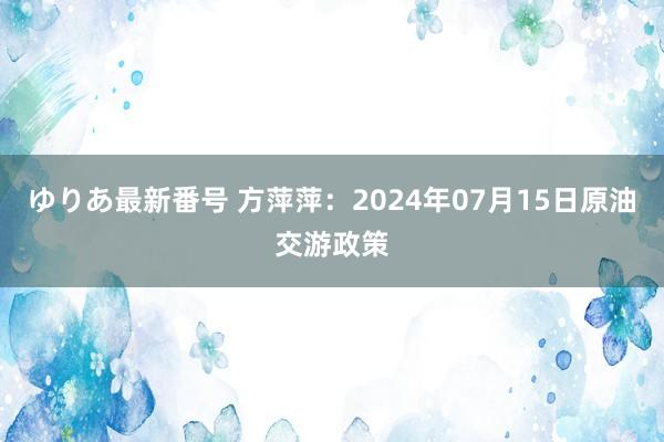 ゆりあ最新番号 方萍萍：2024年07月15日原油交游政策