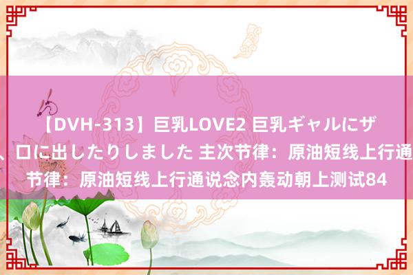 【DVH-313】巨乳LOVE2 巨乳ギャルにザーメンを中出ししたり、口に出したりしました 主次节律：原油短线上行通说念内轰动朝上测试84