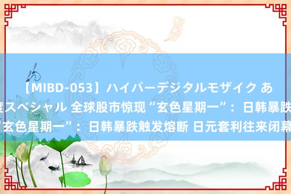 【MIBD-053】ハイパーデジタルモザイク あの娘のセックスをもう1度スペシャル 全球股市惊现“玄色星期一”：日韩暴跌触发熔断 日元套利往来闭幕？