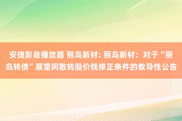 安捷影音播放器 丽岛新材: 丽岛新材：对于“丽岛转债”展望闲散转股价钱修正条件的教导性公告