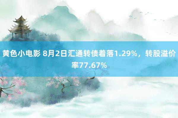 黄色小电影 8月2日汇通转债着落1.29%，转股溢价率77.67%