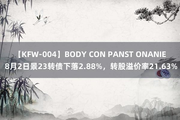 【KFW-004】BODY CON PANST ONANIE 8月2日景23转债下落2.88%，转股溢价率21.63%