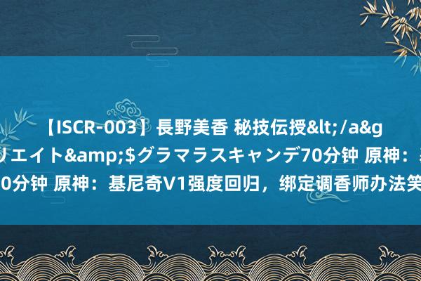 【ISCR-003】長野美香 秘技伝授</a>2011-09-08SODクリエイト&$グラマラスキャンデ70分钟 原神：基尼奇V1强度回归，绑定调香师办法笑，真确的队友是她！