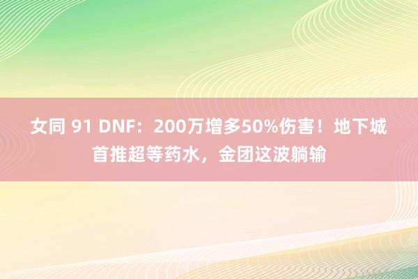 女同 91 DNF：200万增多50%伤害！地下城首推超等药水，金团这波躺输