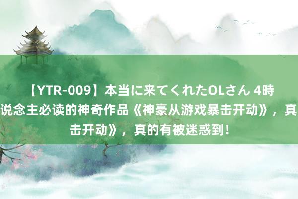 【YTR-009】本当に来てくれたOLさん 4時間 东说念主东说念主必读的神奇作品《神豪从游戏暴击开动》，真的有被迷惑到！