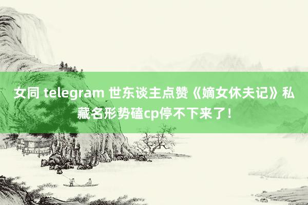 女同 telegram 世东谈主点赞《嫡女休夫记》私藏名形势磕cp停不下来了！