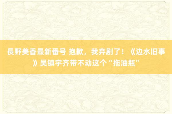 長野美香最新番号 抱歉，我弃剧了！《边水旧事》吴镇宇齐带不动这个“拖油瓶”