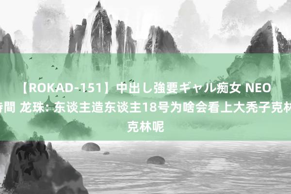 【ROKAD-151】中出し強要ギャル痴女 NEO 4時間 龙珠: 东谈主造东谈主18号为啥会看上大秃子克林呢