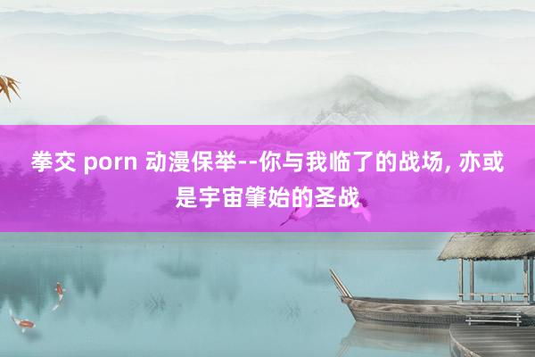 拳交 porn 动漫保举--你与我临了的战场, 亦或是宇宙肇始的圣战