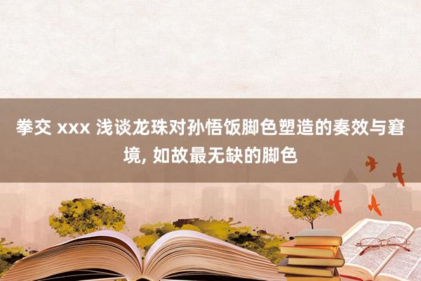 拳交 xxx 浅谈龙珠对孙悟饭脚色塑造的奏效与窘境, 如故最无缺的脚色