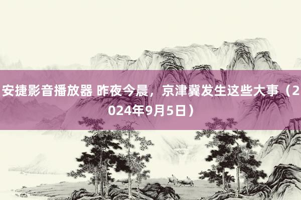 安捷影音播放器 昨夜今晨，京津冀发生这些大事（2024年9月5日）