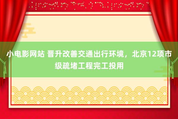 小电影网站 晋升改善交通出行环境，北京12项市级疏堵工程完工投用