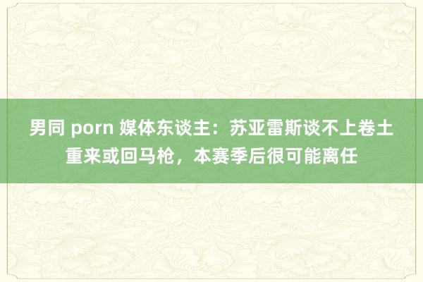 男同 porn 媒体东谈主：苏亚雷斯谈不上卷土重来或回马枪，本赛季后很可能离任