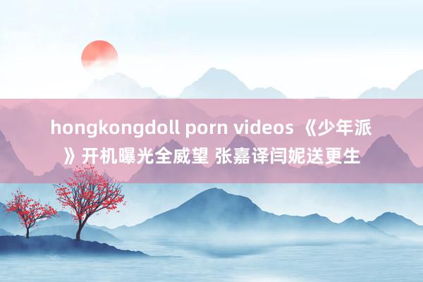 hongkongdoll porn videos 《少年派》开机曝光全威望 张嘉译闫妮送更生