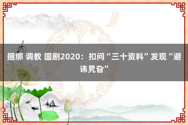 捆绑 调教 国剧2020：扣问“三十资料”发现“避讳旯旮”