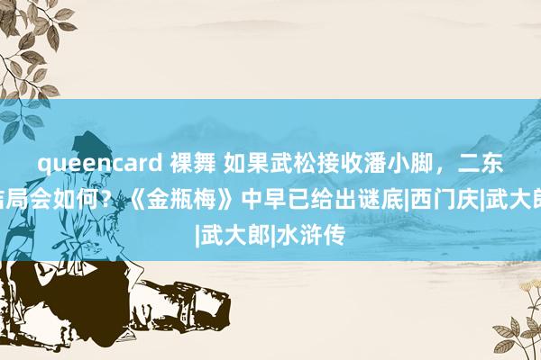 queencard 裸舞 如果武松接收潘小脚，二东说念主结局会如何？《金瓶梅》中早已给出谜底|西门庆|武大郎|水浒传