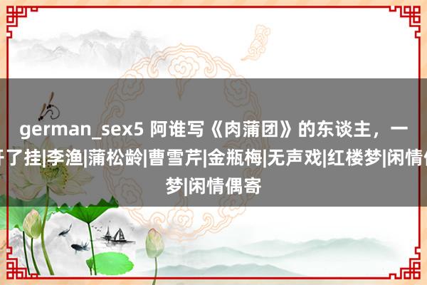 german_sex5 阿谁写《肉蒲团》的东谈主，一世开了挂|李渔|蒲松龄|曹雪芹|金瓶梅|无声戏|红楼梦|闲情偶寄